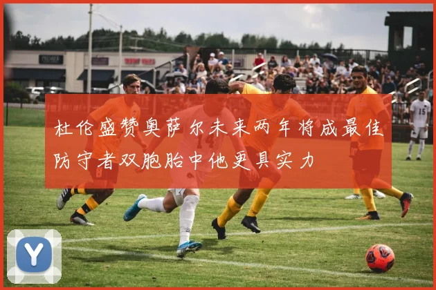 杜伦盛赞奥萨尔未来两年将成最佳防守者双胞胎中他更具实力