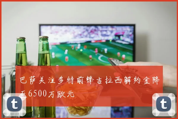 巴萨关注多特前锋吉拉西解约金降至6500万欧元