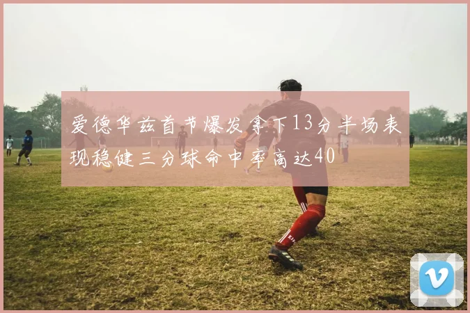 爱德华兹首节爆发拿下13分半场表现稳健三分球命中率高达40