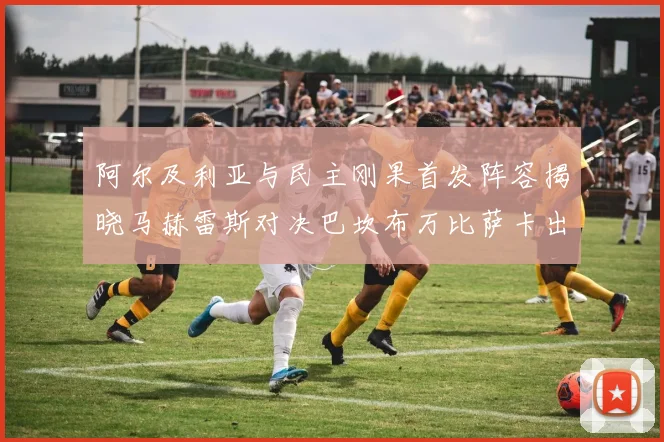 阿尔及利亚与民主刚果首发阵容揭晓马赫雷斯对决巴坎布万比萨卡出战