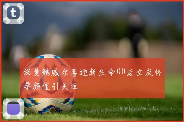 诺曼鲍威尔喜迎新生命00后女友怀孕颜值引关注