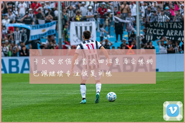 卡瓦哈尔伤后首次回归皇马合练姆巴佩继续专注恢复训练