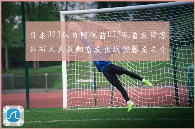 日本U23队与阿联酋U23队首发阵容公布大关友翔首发出战佐藤龙之介替补待命