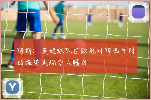 阿斯：英超球队在欧冠对阵西甲时的强势表现令人瞩目