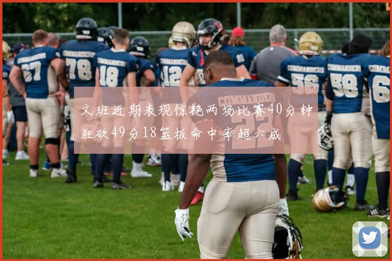 文班近期表现惊艳两场比赛40分钟狂砍49分18篮板命中率超六成