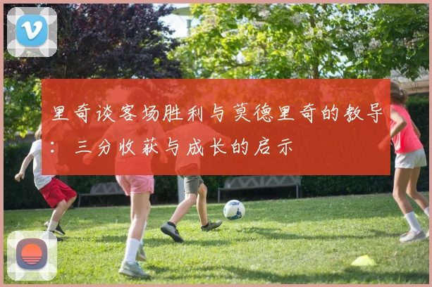 里奇谈客场胜利与莫德里奇的教导：三分收获与成长的启示