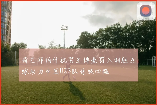 荷乙邓伯什祝贺王博豪罚入制胜点球助力中国U23队晋级四强