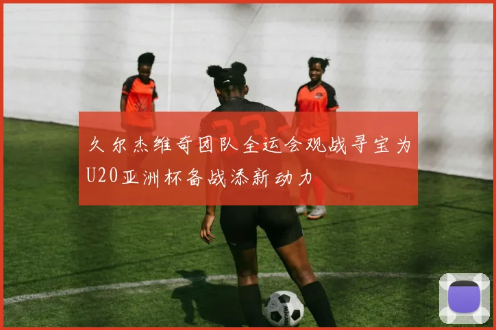 久尔杰维奇团队全运会观战寻宝为U20亚洲杯备战添新动力