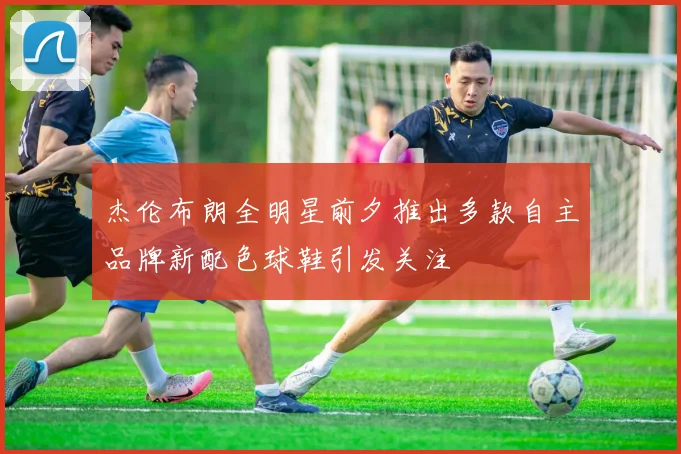 杰伦布朗全明星前夕推出多款自主品牌新配色球鞋引发关注