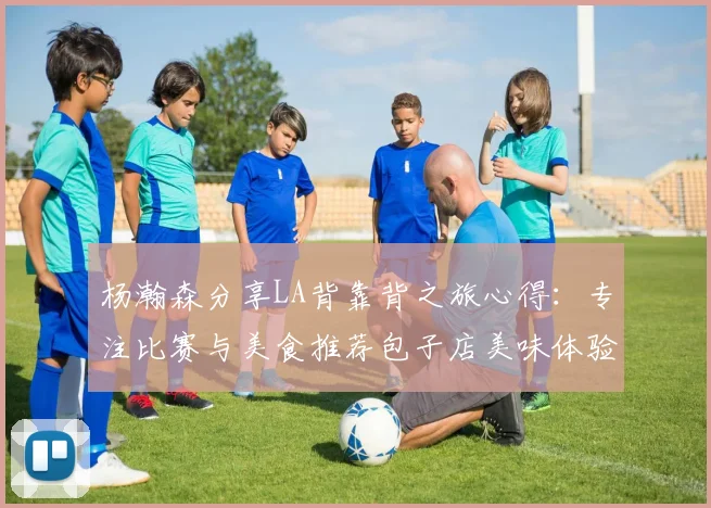 杨瀚森分享LA背靠背之旅心得：专注比赛与美食推荐包子店美味体验