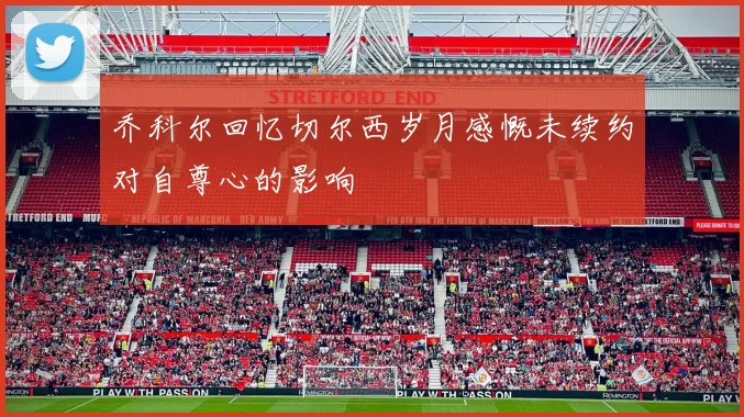 乔科尔回忆切尔西岁月感慨未续约对自尊心的影响