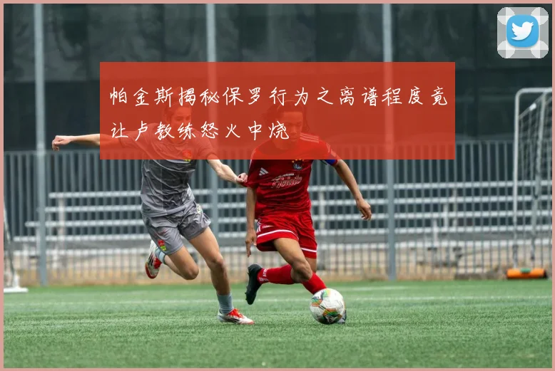 帕金斯揭秘保罗行为之离谱程度竟让卢教练怒火中烧