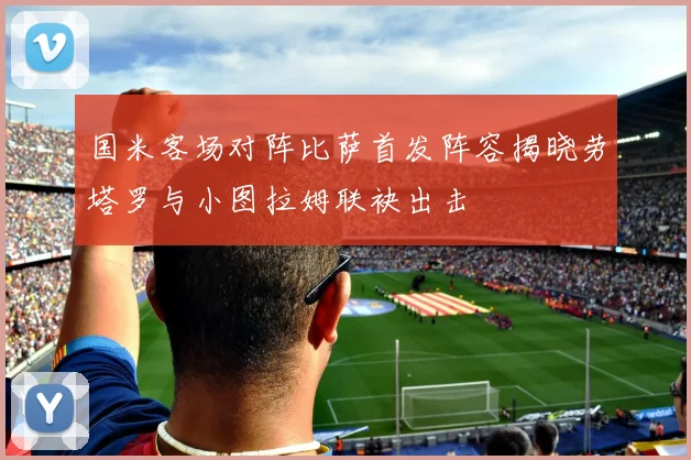 国米客场对阵比萨首发阵容揭晓劳塔罗与小图拉姆联袂出击
