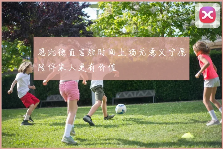 恩比德直言短时间上场无意义宁愿陪伴家人更有价值