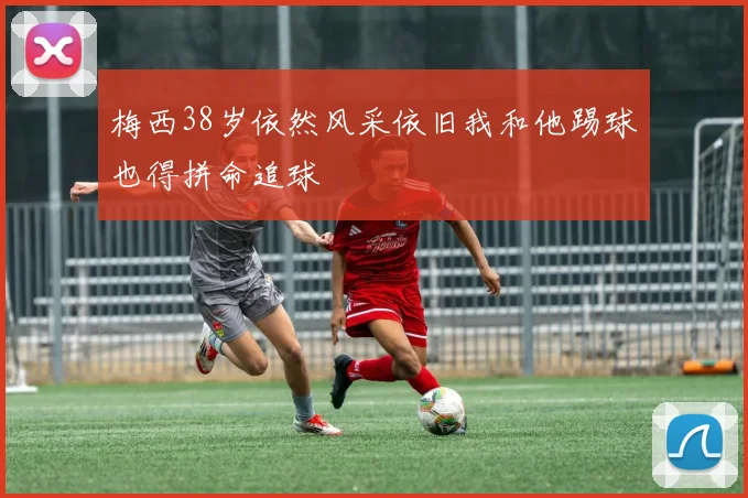 梅西38岁依然风采依旧我和他踢球也得拼命追球