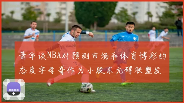 萧华谈NBA对预测市场和体育博彩的态度字母哥作为小股东无碍联盟发展