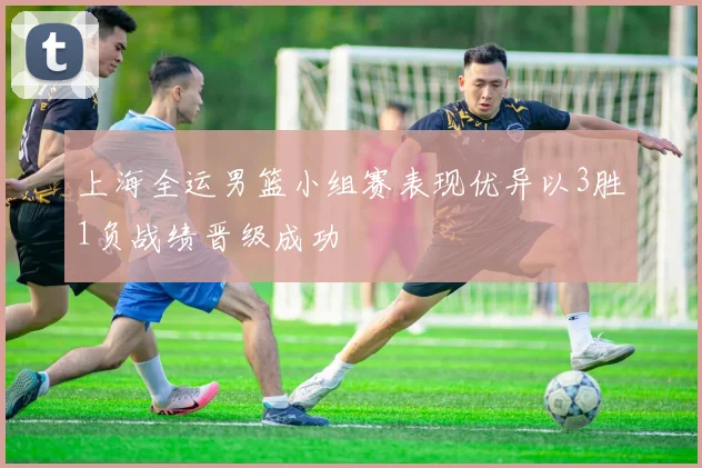 上海全运男篮小组赛表现优异以3胜1负战绩晋级成功