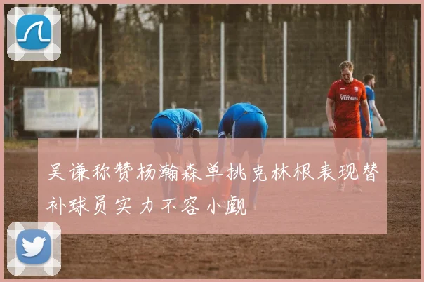 吴谦称赞杨瀚森单挑克林根表现替补球员实力不容小觑