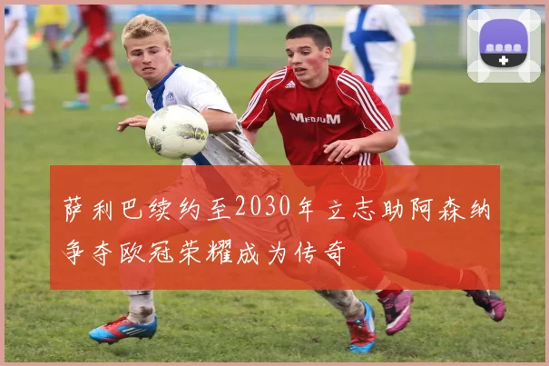 萨利巴续约至2030年立志助阿森纳争夺欧冠荣耀成为传奇