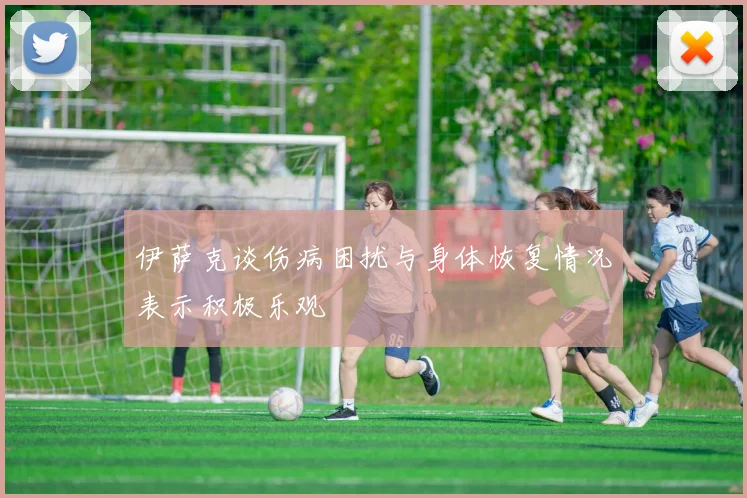 伊萨克谈伤病困扰与身体恢复情况表示积极乐观