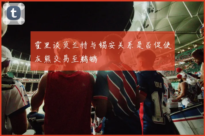 霍里谈莫兰特与锡安关系是否促使灰熊交易至鹈鹕