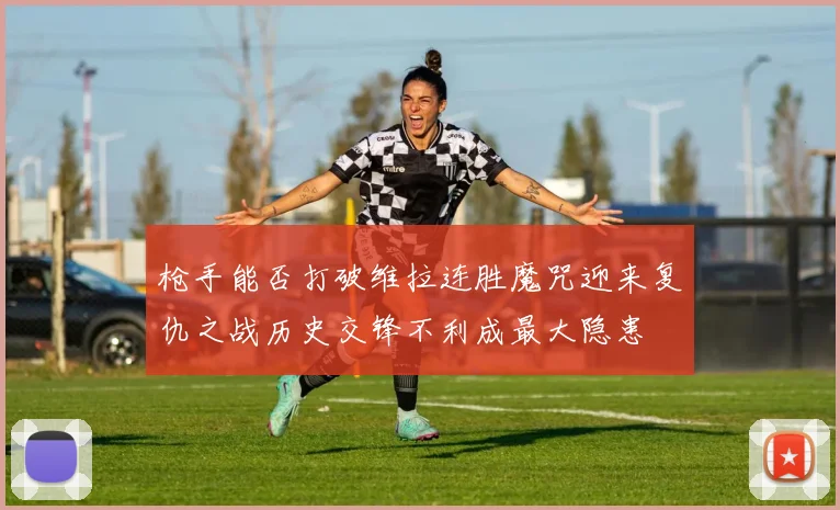 枪手能否打破维拉连胜魔咒迎来复仇之战历史交锋不利成最大隐患