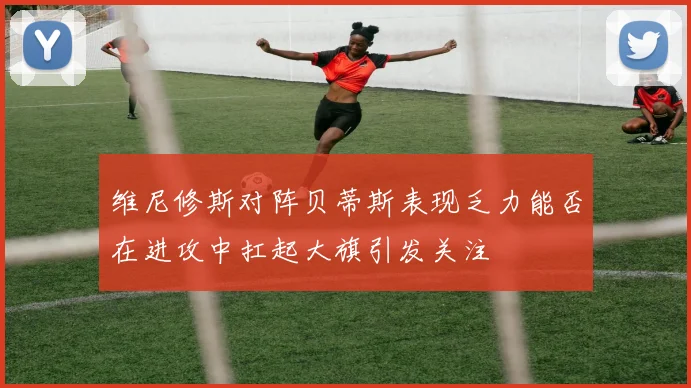维尼修斯对阵贝蒂斯表现乏力能否在进攻中扛起大旗引发关注