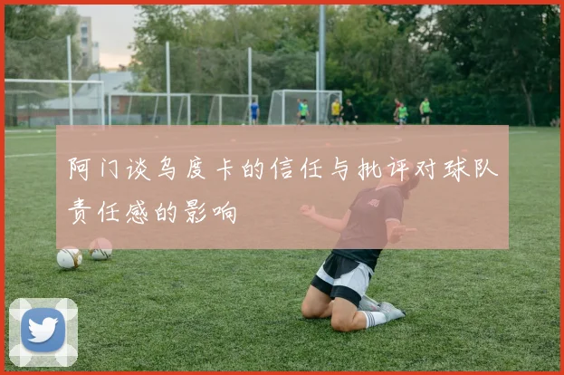 阿门谈乌度卡的信任与批评对球队责任感的影响