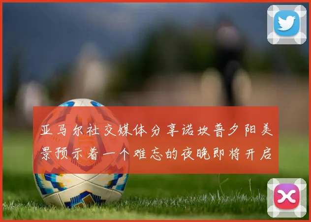 亚马尔社交媒体分享诺坎普夕阳美景预示着一个难忘的夜晚即将开启