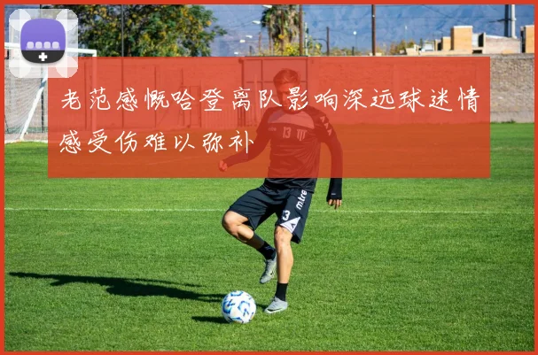 老范感慨哈登离队影响深远球迷情感受伤难以弥补