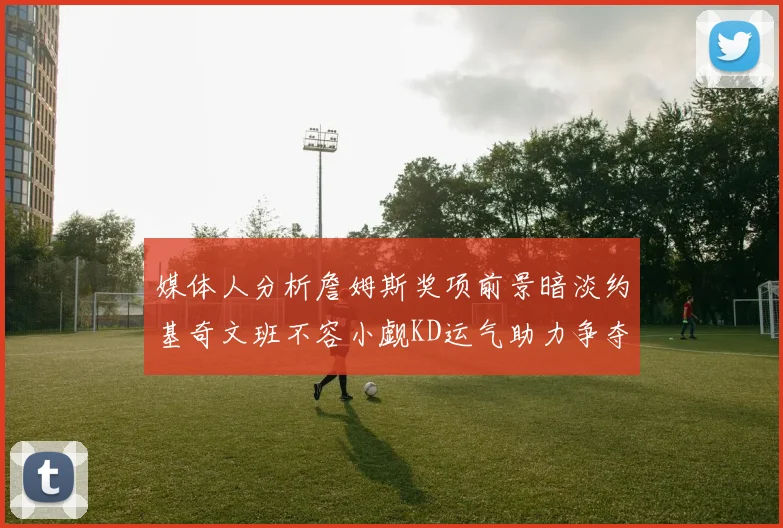 媒体人分析詹姆斯奖项前景暗淡约基奇文班不容小觑KD运气助力争夺一阵